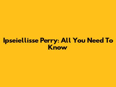 Ipseiellisse Perry: All You Need To Know
