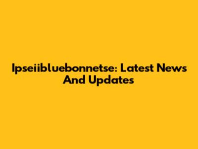 Ipseiibluebonnetse: Latest News And Updates
