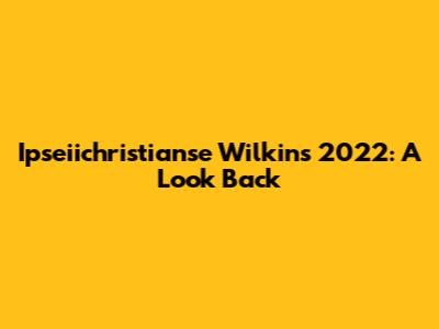 Ipseiichristianse Wilkins 2022: A Look Back