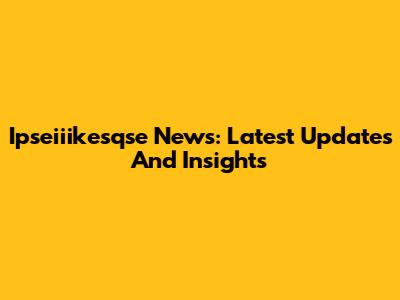 Ipseiiikesqse News: Latest Updates And Insights