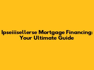Ipseiiisellerse Mortgage Financing: Your Ultimate Guide