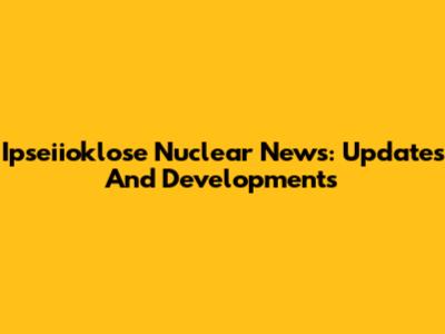 Ipseiioklose Nuclear News: Updates And Developments