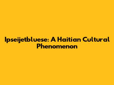 Ipseijetbluese: A Haitian Cultural Phenomenon