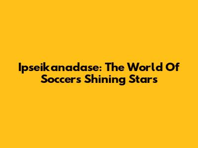 Ipseikanadase: The World Of Soccer's Shining Stars