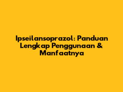 Ipseilansoprazol: Panduan Lengkap Penggunaan & Manfaatnya