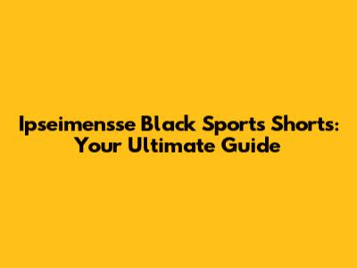 Ipseimensse Black Sports Shorts: Your Ultimate Guide