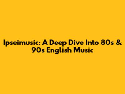 Ipseimusic: A Deep Dive Into 80s & 90s English Music