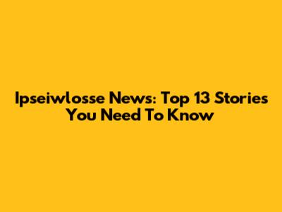 Ipseiwlosse News: Top 13 Stories You Need To Know
