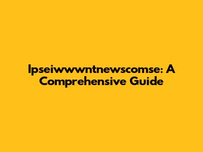 Ipseiwwwntnewscomse: A Comprehensive Guide