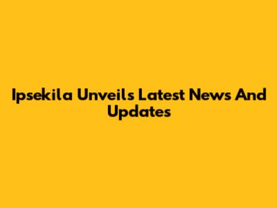 Ipsekila Unveils Latest News And Updates