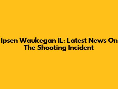 Ipsen Waukegan IL: Latest News On The Shooting Incident