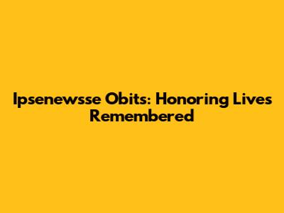 Ipsenewsse Obits: Honoring Lives Remembered