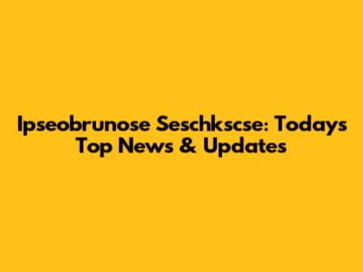 Ipseobrunose Seschkscse: Today's Top News & Updates