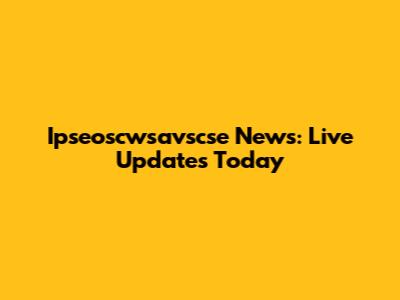 Ipseoscwsavscse News: Live Updates Today