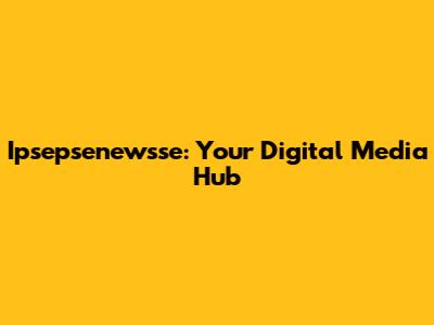 Ipsepsenewsse: Your Digital Media Hub