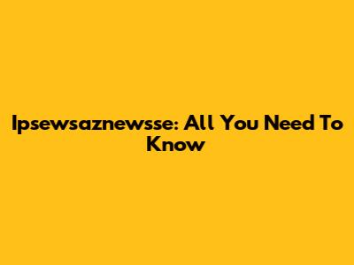Ipsewsaznewsse: All You Need To Know