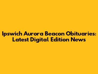 Ipswich Aurora Beacon Obituaries: Latest Digital Edition News