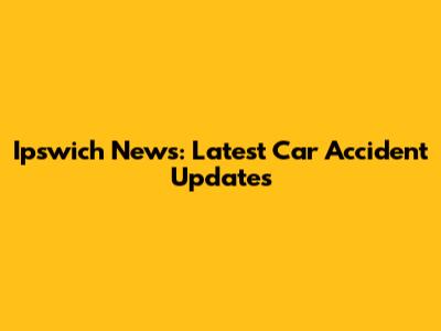 Ipswich News: Latest Car Accident Updates