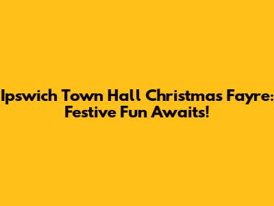 Ipswich Town Hall Christmas Fayre: Festive Fun Awaits!