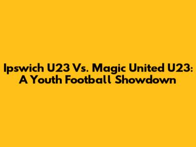 Ipswich U23 Vs. Magic United U23: A Youth Football Showdown