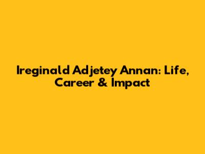 Ireginald Adjetey Annan: Life, Career & Impact