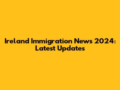 Ireland Immigration News 2024: Latest Updates