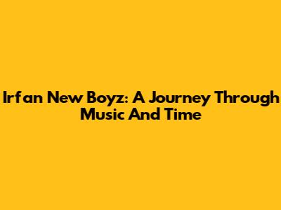 Irfan New Boyz: A Journey Through Music And Time