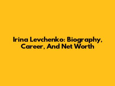 Irina Levchenko: Biography, Career, And Net Worth