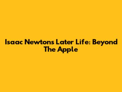 Isaac Newton's Later Life: Beyond The Apple