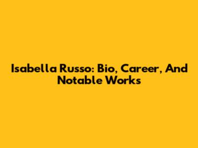 Isabella Russo: Bio, Career, And Notable Works