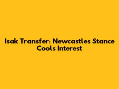 Isak Transfer: Newcastle's Stance Cools Interest