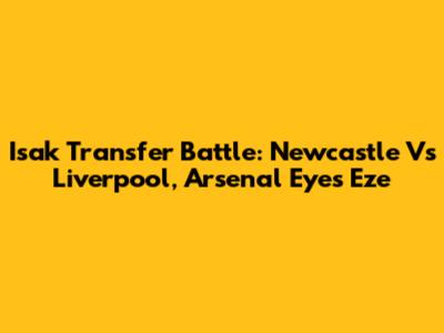 Isak Transfer Battle: Newcastle Vs Liverpool, Arsenal Eyes Eze