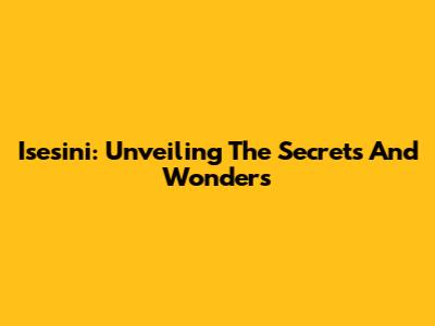 Isesini: Unveiling The Secrets And Wonders
