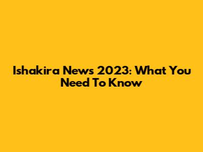 Ishakira News 2023: What You Need To Know