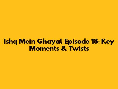 Ishq Mein Ghayal Episode 18: Key Moments & Twists