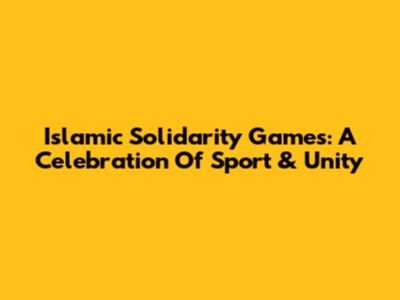 Islamic Solidarity Games: A Celebration Of Sport & Unity