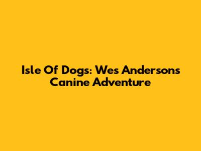 Isle Of Dogs: Wes Anderson's Canine Adventure