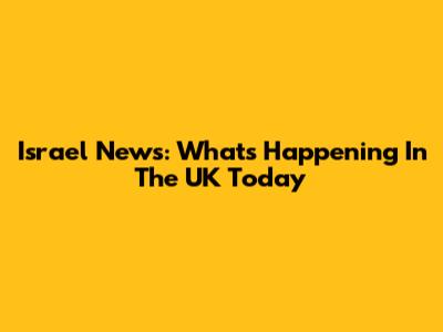 Israel News: What's Happening In The UK Today