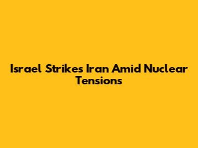 Israel Strikes Iran Amid Nuclear Tensions
