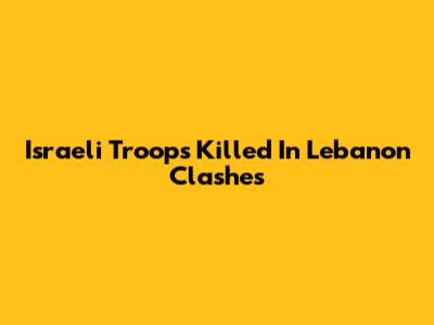 Israeli Troops Killed In Lebanon Clashes