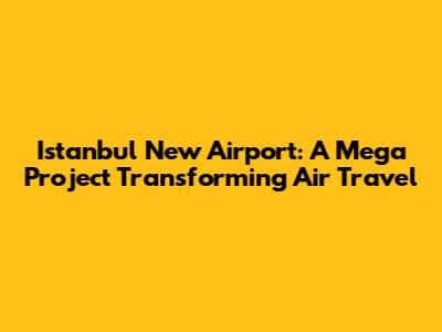 Istanbul New Airport: A Mega Project Transforming Air Travel
