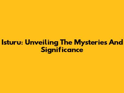 Isturu: Unveiling The Mysteries And Significance