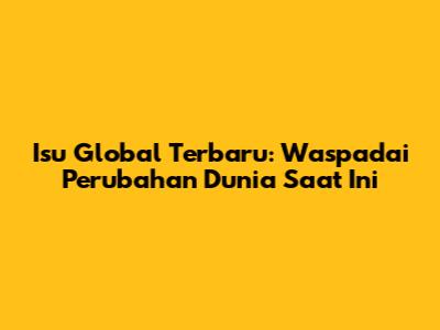 Isu Global Terbaru: Waspadai Perubahan Dunia Saat Ini