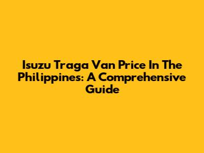 Isuzu Traga Van Price In The Philippines: A Comprehensive Guide