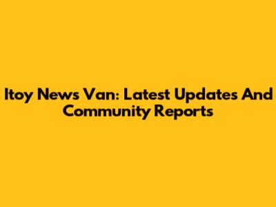 Itoy News Van: Latest Updates And Community Reports