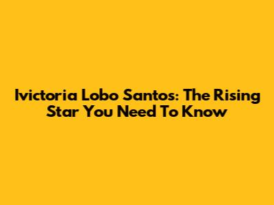 Ivictoria Lobo Santos: The Rising Star You Need To Know