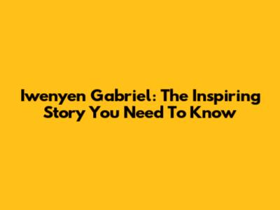 Iwenyen Gabriel: The Inspiring Story You Need To Know