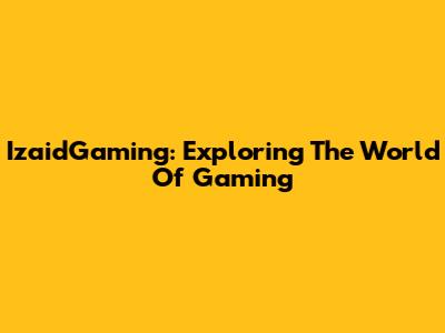 IzaidGaming: Exploring The World Of Gaming