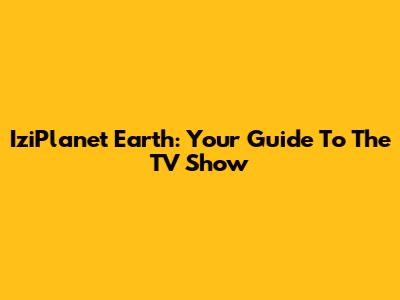 IziPlanet Earth: Your Guide To The TV Show