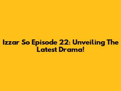 Izzar So Episode 22: Unveiling The Latest Drama!